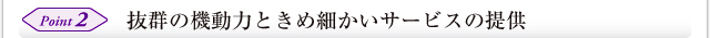 ポイント2 抜群の機動力ときめ細かいサービスの提供